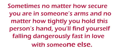 Sometimes no matter how secure you are in someone’s arms and no matter how tightly you hold this person’s hand, you’ll find yourself falling dangerously fast in love with someone else.
