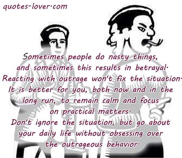 Sometimes people do nasty things, and sometimes this results in betrayal. Reacting with outrage won't fix the situation. It is better for you, both now and in the long run, to remain calm and focus on practical matters. Don't ignore the situation, but go about your daily life without obsessing over the outrageous behavior.
