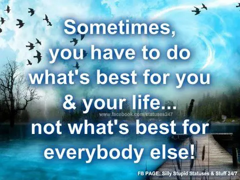 Sometimes, you have to do what's best for you & your life... not what's best for everybody else