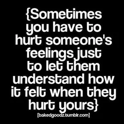 Sometimes you have to hurt someone's feelings just to let them understand how it felt...