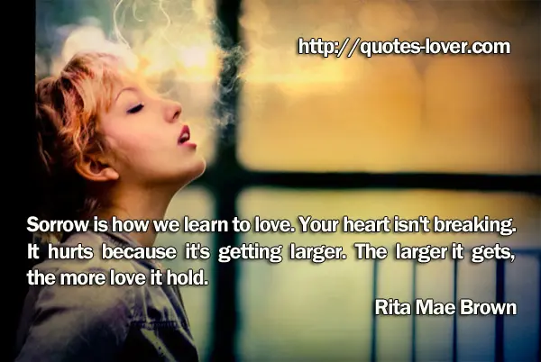 Sorrow is how we learn to love. Your heart isn't breaking. It hurts because it's getting larger. The larger it gets, the more love it holds.