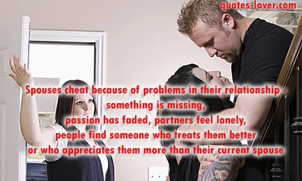Spouses cheat because of problems in their relationship - something is missing, passion has faded, partners feel lonely, people find someone who treats them better or who appreciates them more than their current spouse.