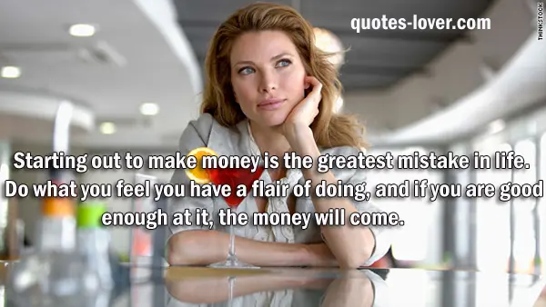 Starting out to make money is the greatest mistake in life. Do what you feel you have a flair of doing, and if you are good enough at it, the money will come.