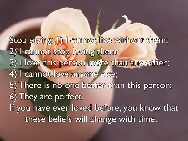 Stop saying: 1) I cannot live without them; 2) I cannot stop loving them; 3) I love this person more than any other; 4) I cannot love anyone else; 5) There is no one better than this person; 6) They are perfect. If you have ever loved before, you know that these beliefs will change with time.