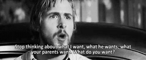 Stop thinking about what I want,what he wants, what your parents want. What do you want?