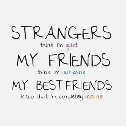 Strangers think I'm quiet. My friends think I'm out-going. My bestfriends know that I'm completely insane!