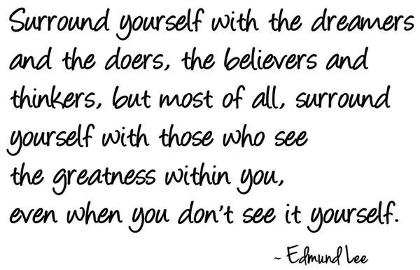 Surround yourself with the dreamers and the doers, the believers and thinkers, but most of all, surround yourself with those  who see the greatness within you, even  when you don't see it yourself.