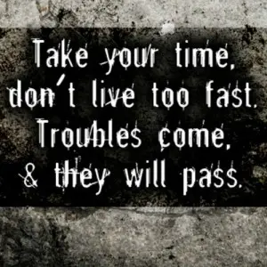 Take your time, don't live too fast. Troubles come, & they will pass.