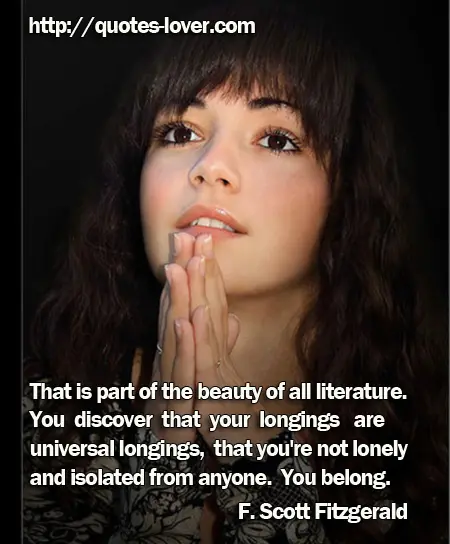 That is part of the beauty of all literature. You discover that your longings are universal longings, that you're not lonely and isolated from anyone. You belong.