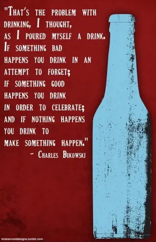 That's the problem with drinking, I thought as I poured myself a drink. If something bad happens you drink in an attempt to forget; if something good happens you drink  to celebrate; and if nothing happens you drink to make something happen