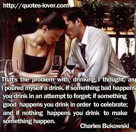 That's the problem with drinking, I thought, as I poured myself a drink. If something bad happens you drink in an attempt to forget; if something good happens you drink in order to celebrate; and if nothing happens you drink to make something happen.