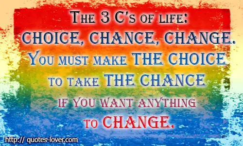 The 3 C’s of life - Choice, Chance, Change. You must make the Choice to take the Chance if you want anything to Change.