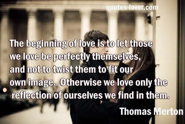 The beginning of love is to let those we love be perfectly themselves, and not to twist them to fit our own image. Otherwise we love only the reflection of ourselves we find in them.