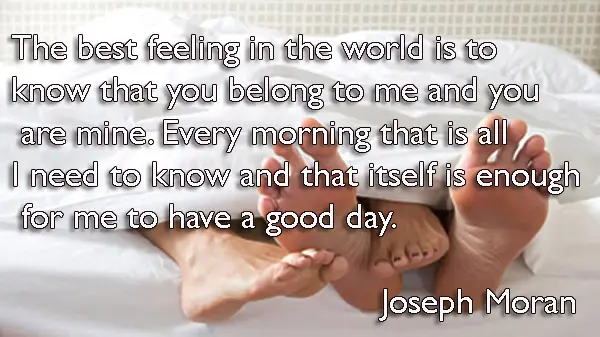 The best feeling in the world is to know that you belong to me and you are mine. Every morning that is all I need to know and that itself is enough for me to have a good day.
