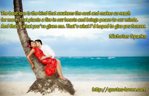 The best love is the kind that awakens the soul and makes us reach for more, that plants a fire in our hearts and brings peace to our minds. And that's what you've given me. That's what I'd hoped to give you foreve.