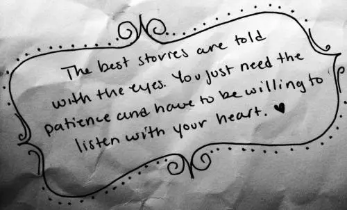 The best stories are told with the eyes. You just need the patience and have to be willing to listen with your heart 