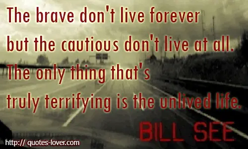 The brave don't live forever but the cautious don't live at all. The only thing that's truly terrifying is the unlived life