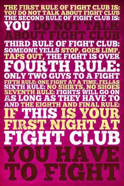 The first rule of fight club is you do not talk about fight club. The second rule of fight club is You do not talk about fight club. Third rule of fight club is someone yells stop, goes limp, taps out, the fight is over. Fourth rule only two guys to a fight. Fifth rule is one fight at a time, fellas. Sixth rule is no shirts, no shoes. Seventh rule is Fights will go on as long as they have to and the eighth and final rule is If this is your first night at fight club you have to fight