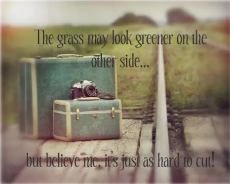 The grass may look greener on the other side.. but believe me, it's just as hard to cut!