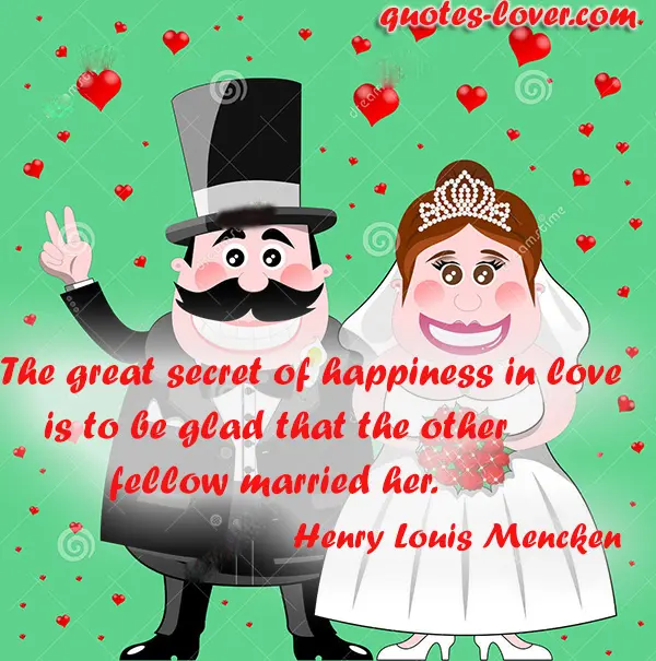 The great secret of happiness in love is to be glad that the other fellow married her.