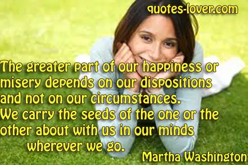 The greater part of our happiness or misery depends on our dispositions and not on our circumstances. We carry the seeds of the one or the other about with us in our minds wherever we go