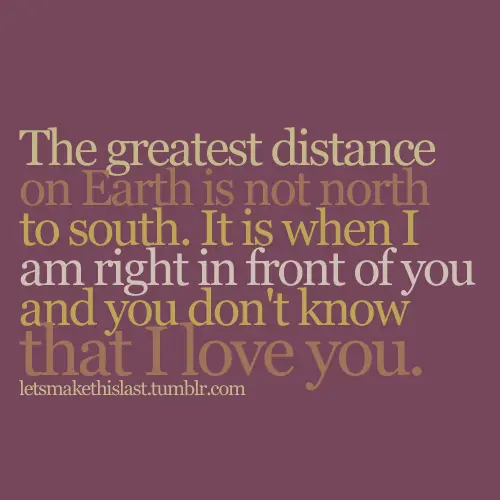 The greatest distance on Earth is not north to south. It is when I am right in front of you and you don't know that I love you