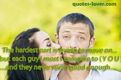 The hardest part is trying to move on... but each guy I meet I compare to ( Y O U )  .... and they never seem good enough.