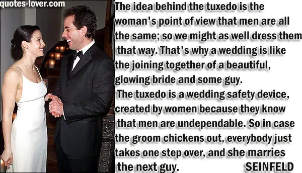 The idea behind the tuxedo is the woman's point of view that men are all the same; so we might as well dress them that way. That's why a wedding is like the joining together of a beautiful, glowing bride and some guy. The tuxedo is a wedding safety device, created by women because they know that men are undependable. So in case the groom chickens out, everybody just takes one step over, and she marries the next guy.