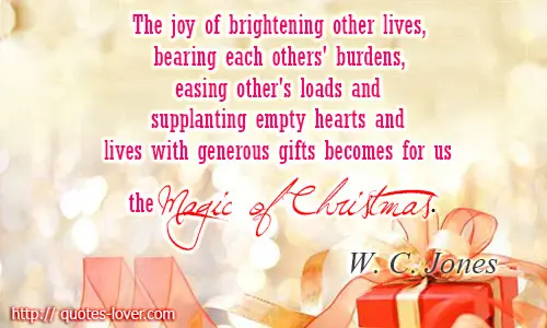 The joy of brightening other lives, bearing each others' burdens, easing other's loads and supplanting empty hearts and lives with generous gifts becomes for us the magic of Christmas.