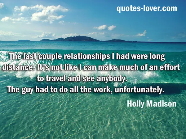The last couple relationships I had were long distance. It's not like I can make much of an effort to travel and see anybody. The guy had to do all the work, unfortunately.