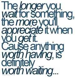 The longer you wait for something, the more you'll appreciate it when you get it....
