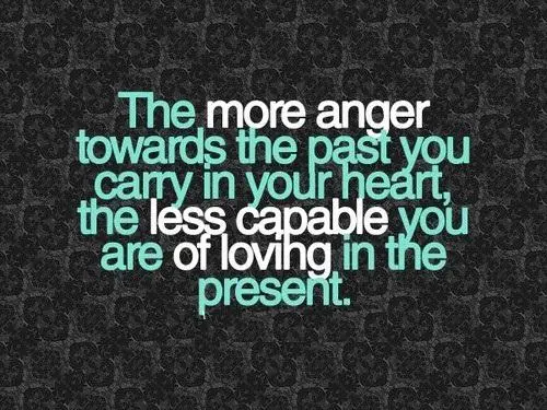 The more anger towards the past you carry in your heart the less capablle you are of loving in the present