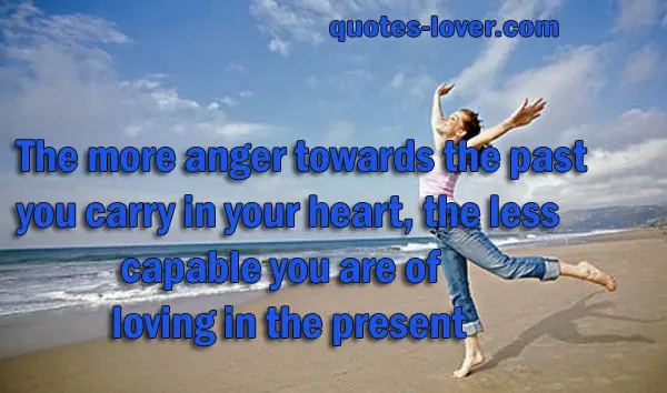 The more anger towards the past you carry in your heart, the less capable you are of loving in the present