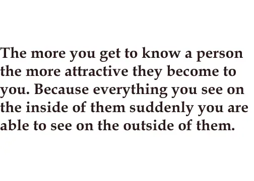 The more you get to know a person the more attractive they become to you. Because everything you see on the inside of them suddenly you are able to see on the outside of them.