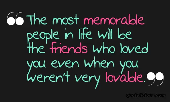 The most memorable people in life will be the friends who loved  you even when you weren't very lovable.