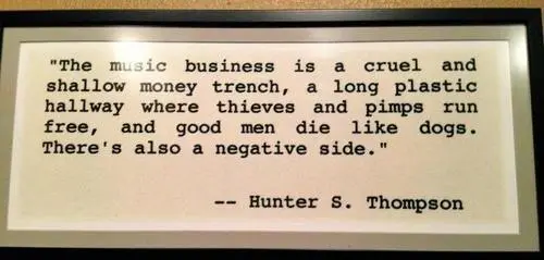 The music business is a cruel and shallow money trench, a long plastic hallway where thieves and pimps run free, and good men die like dogs. There's also a negative side
