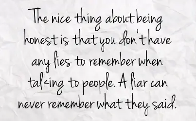 The nice thing about being honest is that you don't have any lies to remember when talking to people. A liar can never remember what they said.