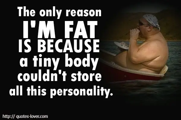 The only reason I'm fat is because a tiny body couldn't store all this personality.