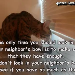 The only time you should look in your neighbor's bowl is to make sure that...