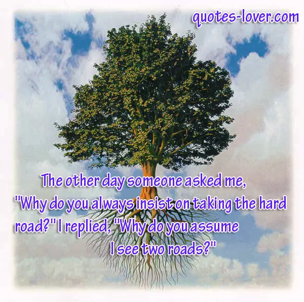 The other day someone asked me,  "Why do you always insist on taking the hard road?" I replied, "Why do you assume I see two roads?"