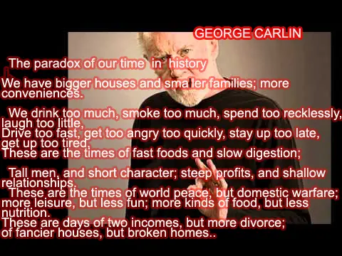 The paradox of our time in history We have bigger houses and smaller families; more conveniences.We drink too much, smoke too much, spend too recklessly, laugh too little, Drive too fast, get too angry too quickly, stay up too late, get up too tired, These are the times of fast foods and slow digestion;Tall men, and short character; steep profits, and shallow relationships. These are days of two incomes, but more divorce; of fancier houses, but broken homes..