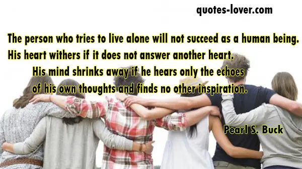 The person who tries to live alone will not succeed as a human being. His heart withers if it does not answer another heart. His mind shrinks away if he hears only the echoes of his own thoughts and finds no other inspiration.