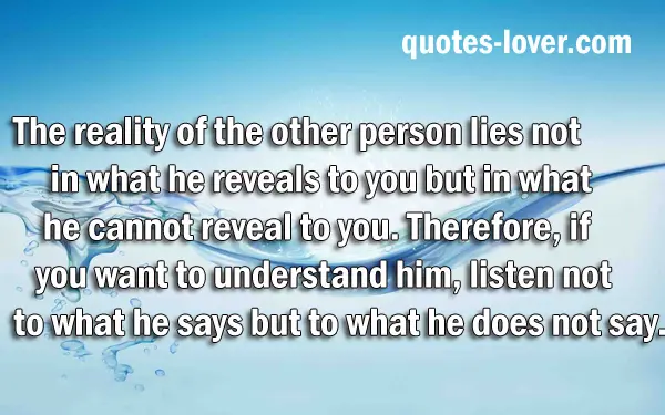 The reality of the other person lies not in what he reveals to you but in what he cannot reveal to you. Therefore, if you want to understand him, listen not to what he says but to what he does not say.