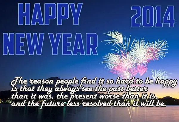 Happy New Year 2014 The reason people find it so hard to be happy is that they always see the past better than it was, the present worse than it is, and the future less resolved than it will be.