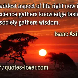 The saddest aspect of life right now is that science gathers knowledge faster than society...