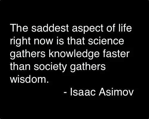 The saddest aspect of life right now is that science gathers knowledge faster than society gathers wisdom.