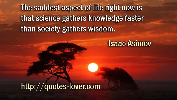 The saddest aspect of life right now is that science gathers knowledge faster than society gathers wisdom.