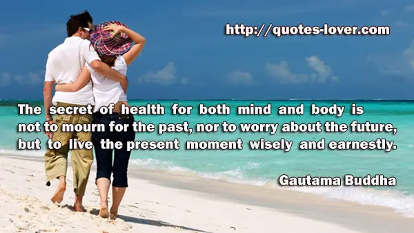 The secret of health for both mind and body is not to mourn for the past, nor to worry about the future, but to live the present moment wisely and earnestly.