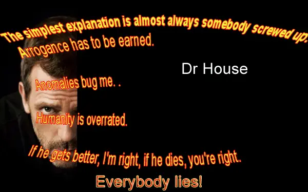 The simplest explanation is almost always somebody screwed up. Arrogance has to be earned. Anomalies bug me. Humanity is overrated. If he gets better, I'm right, if he dies, you're right. Everybody lies.