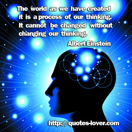 The world as we have created it is a process of our thinking. It cannot be changed without changing our thinking.